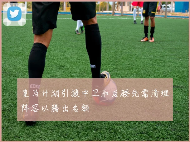 皇马计划引援中卫和后腰先需清理阵容以腾出名额