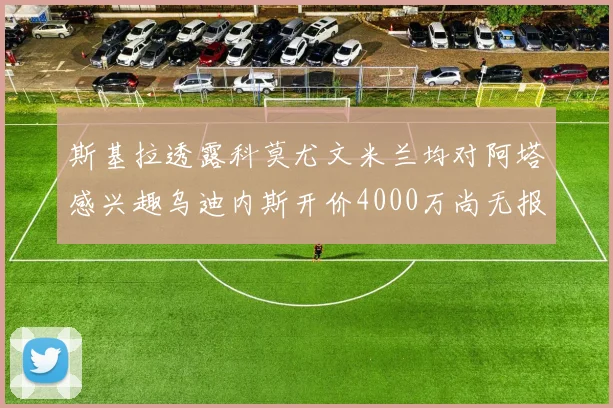 斯基拉透露科莫尤文米兰均对阿塔感兴趣乌迪内斯开价4000万尚无报价