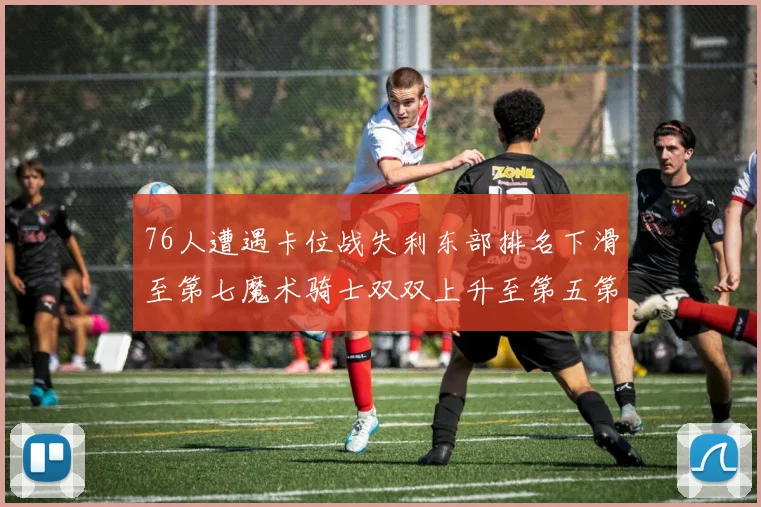 76人遭遇卡位战失利东部排名下滑至第七魔术骑士双双上升至第五第六位