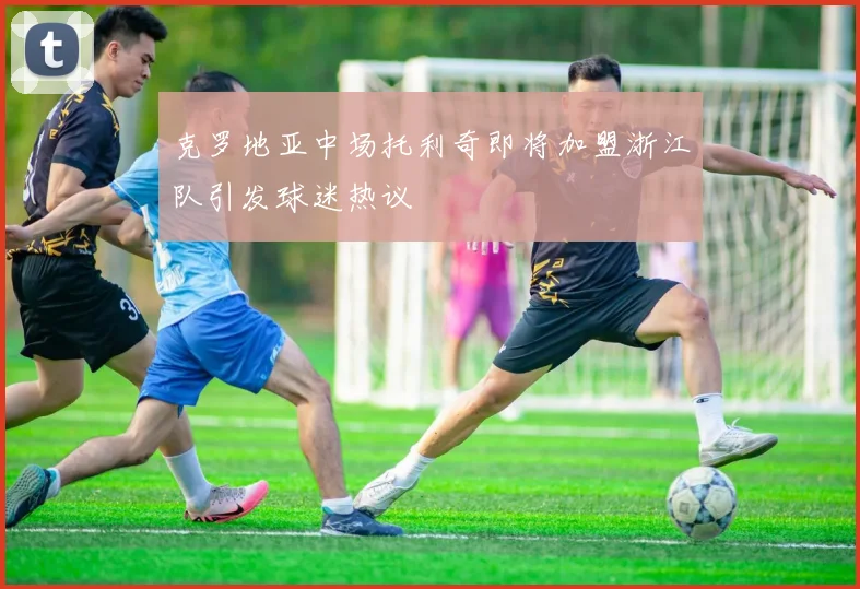 克罗地亚中场托利奇即将加盟浙江队引发球迷热议