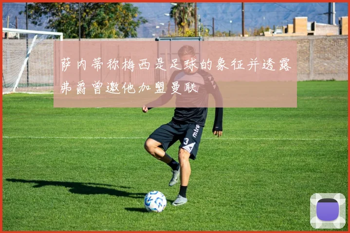 萨内蒂称梅西是足球的象征并透露弗爵曾邀他加盟曼联