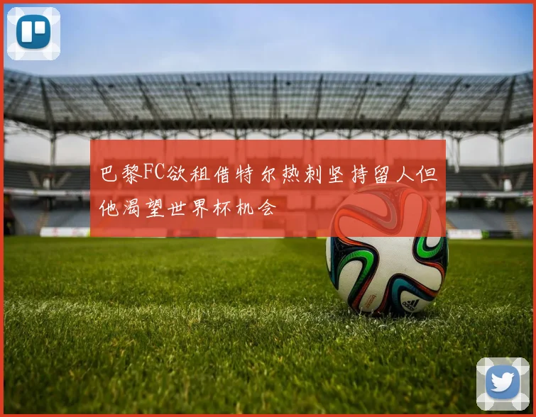 巴黎FC欲租借特尔热刺坚持留人但他渴望世界杯机会