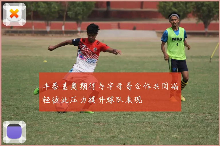 丰泰基奥期待与字母哥合作共同减轻彼此压力提升球队表现
