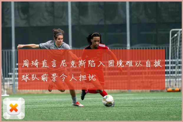 周琦直言尼克斯陷入困境难以自拔球队前景令人担忧