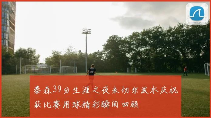 泰森39分生涯之夜米切尔泼水庆祝获比赛用球精彩瞬间回顾