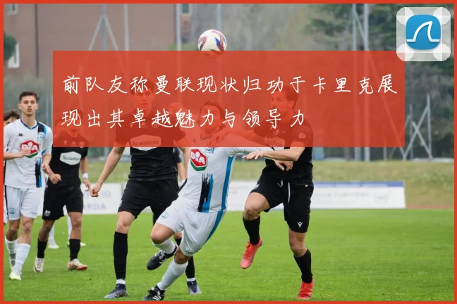 前队友称曼联现状归功于卡里克展现出其卓越魅力与领导力