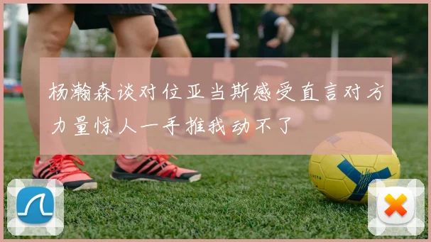 杨瀚森谈对位亚当斯感受直言对方力量惊人一手推我动不了