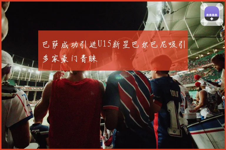 巴萨成功引进U15新星巴尔巴尼吸引多家豪门青睐