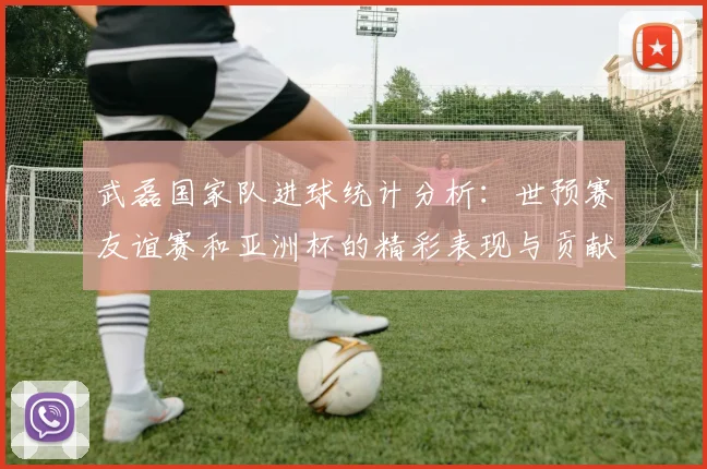 武磊国家队进球统计分析：世预赛友谊赛和亚洲杯的精彩表现与贡献