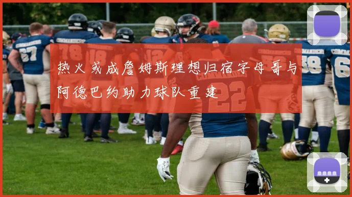 热火或成詹姆斯理想归宿字母哥与阿德巴约助力球队重建