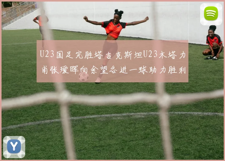 U23国足完胜塔吉克斯坦U23木塔力甫张瑷晖向余望各进一球助力胜利