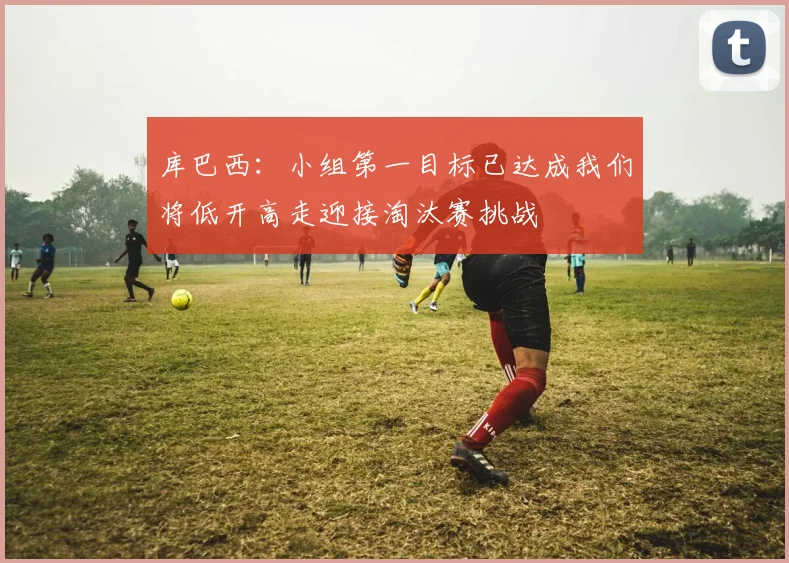 库巴西：小组第一目标已达成我们将低开高走迎接淘汰赛挑战