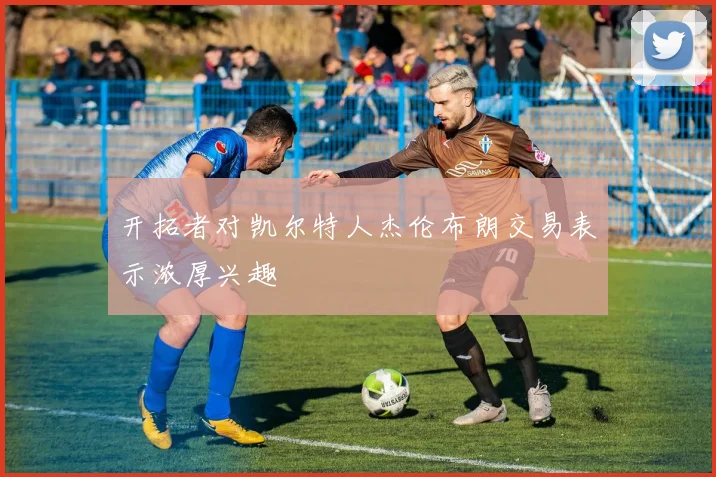 开拓者对凯尔特人杰伦布朗交易表示浓厚兴趣