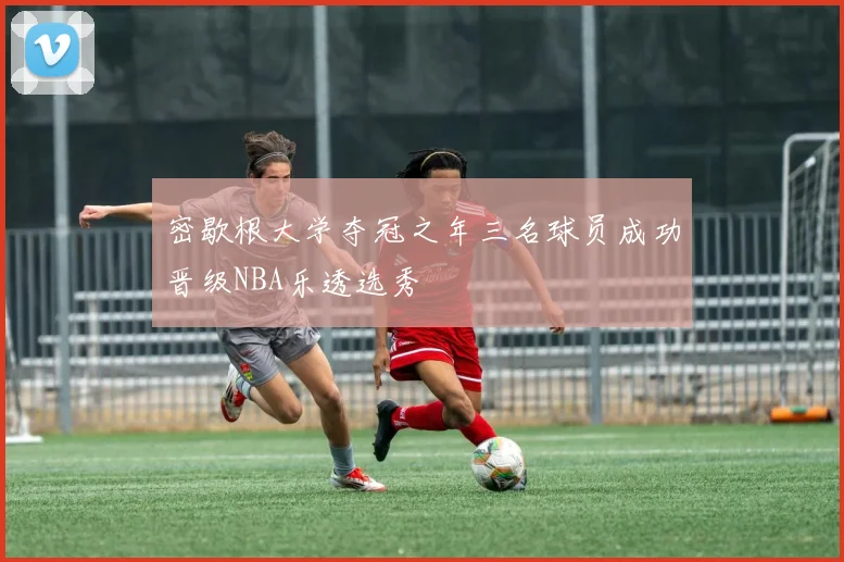 密歇根大学夺冠之年三名球员成功晋级NBA乐透选秀