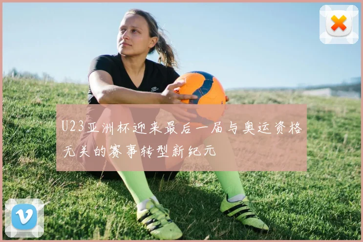 U23亚洲杯迎来最后一届与奥运资格无关的赛事转型新纪元