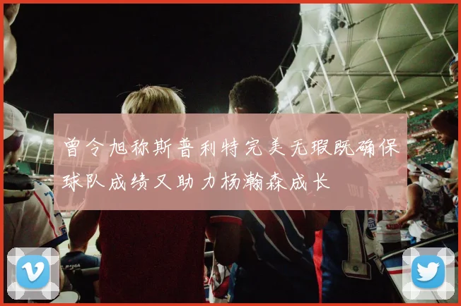 曾令旭称斯普利特完美无瑕既确保球队成绩又助力杨瀚森成长