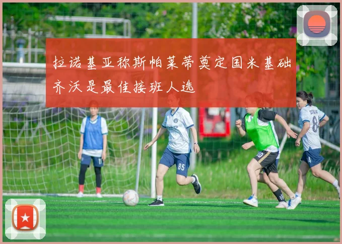 拉诺基亚称斯帕莱蒂奠定国米基础齐沃是最佳接班人选