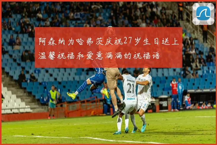 阿森纳为哈弗茨庆祝27岁生日送上温馨祝福和爱意满满的祝福语