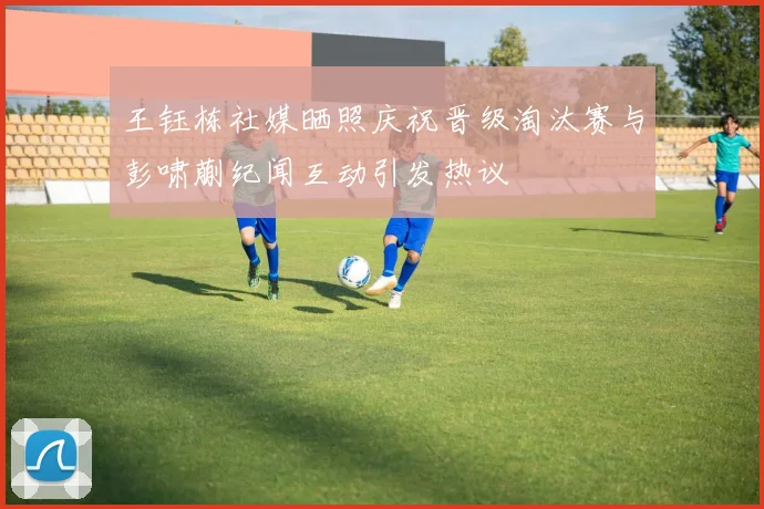 王钰栋社媒晒照庆祝晋级淘汰赛与彭啸蒯纪闻互动引发热议