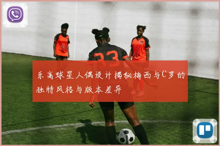 乐高球星人偶设计揭秘梅西与C罗的独特风格与版本差异