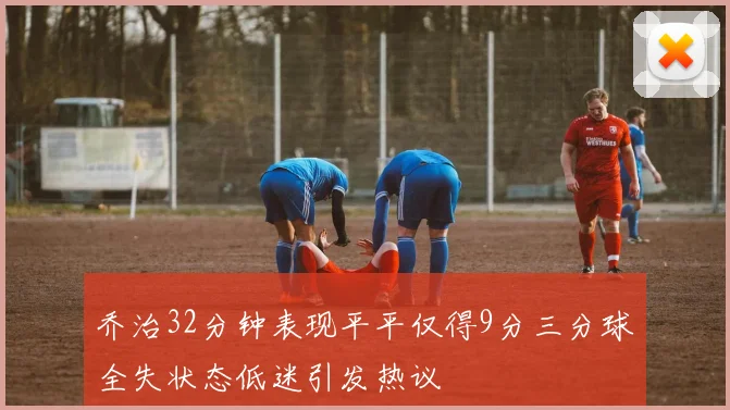 乔治32分钟表现平平仅得9分三分球全失状态低迷引发热议