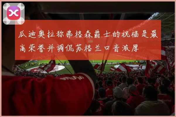 瓜迪奥拉称弗格森爵士的祝福是最高荣誉并调侃苏格兰口音浓厚